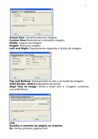 7




Actual Size: Tamanho atual da imagem.
Custom Size:Dimensionar o tamanho imagem.
Width: Largura da imagem
Heigth: Altura da imagem
Left and Rigth: Espaçamento esquerda e direita da imagem.




Top and Bottom: Espaçamento no alto e ao fundo da imagem.
Solid Border: Altera o tamanho da borda.
Align Text to Image: Alinha o texto com a imagem, conforme
sua preferência.




Link
Escolha o caminho da página ou arquivo.
Ex: minha_primeira_página.html
 