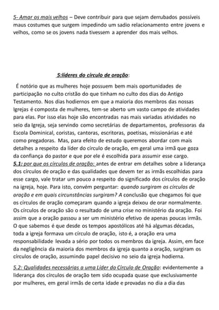 5- Amar os mais velhos – Deve contribuir para que sejam derrubados possíveis
maus costumes que surgem impedindo um sadio relacionamento entre jovens e
velhos, como se os jovens nada tivessem a aprender dos mais velhos.
5:líderes do círculo de oração:
É notório que as mulheres hoje possuem bem mais oportunidades de
participação no culto cristão do que tinham no culto dos dias do Antigo
Testamento. Nos dias hodiernos em que a maioria dos membros das nossas
Igrejas é composta de mulheres, tem-se aberto um vasto campo de atividades
para elas. Por isso elas hoje são encontradas nas mais variadas atividades no
seio da Igreja, seja servindo como secretárias de departamentos, professoras da
Escola Dominical, coristas, cantoras, escritoras, poetisas, missionárias e até
como pregadoras. Mas, para efeito de estudo queremos abordar com mais
detalhes a respeito da líder do círculo de oração, em geral uma irmã que goza
da confiança do pastor e que por ele é escolhida para assumir esse cargo.
5.1: por que os círculos de oração: antes de entrar em detalhes sobre a liderança
dos círculos de oração e das qualidades que devem ter as irmãs escolhidas para
esse cargo, vale tratar um pouco a respeito do significado dos círculos de oração
na igreja, hoje. Para isto, convém perguntar: quando surgiram os círculos de
oração e em quais circunstâncias surgiram? A conclusão que chegamos foi que
os círculos de oração começaram quando a igreja deixou de orar normalmente.
Os círculos de oração são o resultado de uma crise no ministério da oração. Foi
assim que a oração passou a ser um ministério efetivo de apenas poucas irmãs.
O que sabemos é que desde os tempos apostólicos até há algumas décadas,
toda a igreja formava um círculo de oração, isto é, a oração era uma
responsabilidade levada a sério por todos os membros da igreja. Assim, em face
da negligência da maioria dos membros da igreja quanto a oração, surgiram os
círculos de oração, assumindo papel decisivo no seio da igreja hodierna.
5.2: Qualidades necessárias a uma Líder do Círculo de Oração: evidentemente a
liderança dos círculos de oração tem sido ocupada quase que exclusivamente
por mulheres, em geral irmãs de certa idade e provadas no dia a dia das
 