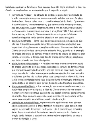 batalhas espirituais e familiares. Para exercer bem tão digna atividade, a líder do
Círculo de oração deve ser exemplo do que é sugerido a seguir:
 Exemplo na Piedade – Só através da piedade é que a líder do Círculo de
oração conseguirá manter-se serena em meio as lutas que suas funções
lhe impõem. Parece caber aqui o conselho do Apóstolo Paulo: “quanto as
mulheres idosas, semelhantemente, que sejam sérias em seu proceder,
não caluniadoras...sejam mestras do bem, a fim de instruírem as jovens
recém casadas a amarem ao marido e a seus filhos.” (Tt 2:3,4). Através
desta virtude, a líder do Círculo de oração estará apta a influir em
benefício daquelas irmãs que lhe procuram em busca de ajuda.
 Exemplo na Oração – como líder do círculo de oração, uma pessoa que
não ora é tão ridículo quanto incumbir um serralheiro a substituir um
respeitável cirurgião numa operação melindrosa. Nesse caso a líder do
Círculo de oração deve ser exemplo em tudo. Mas, quando ela é exemplo
na oração ela levará as demais irmãs membros do círculo de oração a orar
com fé, reverência, e temor, seja dando graças por benefícios recebidos,
seja intercedendo em favor de alguém.
 Exemplo no Conhecimento – A responsabilidade de uma líder do Círculo
de oração vai muita além das responsabilidades comuns as demais irmãs
que compõem o círculo de oração; por isso torna-se necessário que ela
esteja dotada de conhecimento para ajudar na solução dos mais variados
problemas que lhe são trazidos pelas suas companheiras de oração. Para
tanto torna-se imprescindível que ela goze duma ininterrupta intimidade
com a Bíblia e se possível com outros tipos de sadia literatura evangélica.
 Exemplo na Obediência – Por sua função ser uma concessão emanada da
autoridade do pastor da igreja, a líder do Círculo de oração tem que se
manter serva tanto de Deus quanto do seu pastor e demais companheiras
na oração. Deve cumprir as decisões que o ministério porventura venha
tomar com respeito as atividades do círculo de oração.
 Exemplo na espiritualidade- espiritualidade aqui é muito mais que ter
sido nascida do Espírito, é andar também no Espírito. Esse pensamento
sugere a expressão fervorosos no Espírito. Isto é permitir que o Espírito
Santo ferva através de si. Só assim os demais membros do círculo de
oração serão levados a adquirir uma nova visão e experiência quanto o
louvor e adoração a Deus.
 