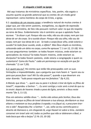 6: ninguém é inútil na igreja:
Até aqui tratamos de ministérios específicos. Isto, porém, não esgota o
assunto quanto ao grande potencial que os crentes de um modo geral
representam como membros do corpo de Cristo, a igreja.
6.1: membros de um mesmo corpo: a tendência natural de muitos crentes é
julgar que, por não serem pastores, evangelistas, ou alguém de expressão
dentro do ministério, de fato não possuem nenhum valor no que diz respeito
ao reino de Deus. Evidentemente isto é contrário ao que o apóstolo Paulo
escreve: “ Se disser o pé: Porque não sou mão, não sou do corpo; nem por isso
deixa de ser do corpo. Se o ouvido disser: Porque não sou olho, não sou do
corpo; nem por isso deixa de o ser. Se todo o corpo fosse olho, onde estaria o
ouvido? Se todo fosse ouvido, onde, o olfato? Mas Deus dispôs os membros,
colocando cada um deles no corpo, como lhe aprouve.”( 1 cor 12, 15-18). Viria
ao caso perguntarmos também: se todos fossem músicos, onde estariam os
apreciadores da música? Se todos fossem mestres, onde estariam os
discípulos? Se todos fossem pastores, onde estaria a congregação e quem os
sustentaria? Como diz Paulo:” cada um permaneça na vocação em que foi
chamado.” (1 cor 7,20).
6.2: quem sou eu? Há crentes que estão tão preocupados com as suas
limitações e impossibilidades, que a pergunta que mais fazem é: “quem sou eu
para que possa fazer isso? Ah! Eu não posso!”, quando o que deveriam era
estar dizendo: “tudo posso naquele que me fortalece.” (fp 4,13).
A Moisés que disse: “... quem sou eu para ir a faraó e tirar do Egito os filhos de
Israel?”, respondeu o Senhor: “... Eu serei contigo; e este será o sinal de que eu
te enviei: depois de haveres tirado o povo do Egito, servireis a Deus neste
monte.”(êx 3, 11-12).
Elias em extrema solidão disse: “... tenho sido zeloso pelo Senhor, Deus dos
Exércitos, porque os filhos de Israel deixaram a tua aliança, derribaram os teus
altares e mataram os teus profetas à espada; e eu fiquei só, e procuram tirar-
me a vida”. Respondeu-lhe o Senhor: “...vai, volta ao teu caminho para o
deserto de Damasco e, em chegando lá, unge Hazael rei sobre a Síria...também
conservei em Israel sete mil, todos os joelhos que não se dobraram a Baal, e
toda boca que não o beijou”.(1 Rs 19, 10-18).
 