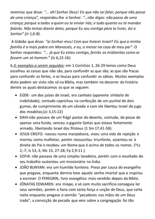Jeremias que disse: “... ah! Senhor Deus! Eis que não sei falar, porque não passo
de uma criança”, respondeu-lhe o Senhor: “...não digas: não passo de uma
criança; porque a todos a quem eu te enviar irás; e tudo quanto eu te mandar
falarás. Não temas diante deles, porque Eu sou contigo para te livrar, diz o
Senhor” (Jr 1,6-8).
A Gideão que disse: “ai Senhor meu! Com que livrarei Israel? Eis que a minha
família é a mais pobre em Manassés, e eu, o menor na casa de meu pai”. O
Senhor respondeu: “... já que Eu estou contigo, ferirás os midianitas como se
fossem um só homem.” (Jz 6,15-16).
6.3: exemplos a serem seguidos: em 1 Coríntios 1, 26-29 lemos como Deus
escolheu as coisas que não são, para confundir as que são; as que são fracas
para confundir os fortes, e as loucas para confundir as sábias. Muitos exemplos
disto podem ser visto não só na Bíblia, mas também no decorrer da história
dentre os quais destacamos os que se seguem:
 EÚDE- um dos juízes de Israel, era canhoto (aparente símbolo de
inabilidade), contudo caprichou na confecção de um punhal de dois
gumes, do cumprimento de um côvado e com ele libertou Israel do jugo
dos moabitas;(Jz 3,15-22)
 DAVI-não passava de um frágil pastor do deserto, contudo, de posse de
apenas uma funda, venceu o gigante Golias que estava fortemente
armado, libertando Israel dos filisteus (1 Sm 17,41-58).
 JESUS CRISTO: nasceu numa manjedoura, viveu uma vida de rejeição e
morreu como malfeitor, porém ressuscitou triunfante, assentou-se à
direita do Pai e recebeu um Nome que é acima de todos os nomes. (^Lc
2,-7; Is 53, 3; Mc 15, 27-28; Fp 2,9-11 ).
 SOFIA: não passava de uma simples lavadeira, porém com o resultado do
seu trabalho sustentou um missionário na Índia.
 JOÃO BUNYAN: era um humilde funileiro. Preso por causa do evangelho
que pregava, enquanto dormia teve aquele sonho imortal que o inspirou
a escrever O PEREGRIN, livro evangélico mais vendido depois da Bíblia.
 JÔNATAS EDWARDS: era míope, e só com muito sacrifício conseguia ler
seus sermões; porém o fazia com tanta força e unção de Deus, que certa
noite enquanto pregava o sermão “pecadores nas mãos de um Deus
irado”, a convicção de pecado que veio sobre a congregação foi tão
 