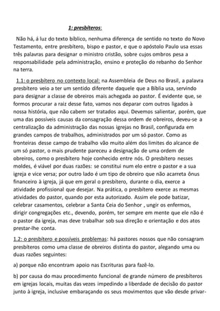 1: presbíteros:
Não há, á luz do texto bíblico, nenhuma diferença de sentido no texto do Novo
Testamento, entre presbítero, bispo e pastor, e que o apóstolo Paulo usa essas
três palavras para designar o ministro cristão, sobre cujos ombros pesa a
responsabilidade pela administração, ensino e proteção do rebanho do Senhor
na terra.
1.1: o presbítero no contexto local: na Assembleia de Deus no Brasil, a palavra
presbítero veio a ter um sentido diferente daquele que a Bíblia usa, servindo
para designar a classe de obreiros mais achegada ao pastor. É evidente que, se
formos procurar a raiz desse fato, vamos nos deparar com outros ligados à
nossa história, que não cabem ser tratados aqui. Devemos salientar, porém, que
uma das possíveis causas da consagração dessa ordem de obreiros, deveu-se a
centralização da administração das nossas igrejas no Brasil, configurada em
grandes campos de trabalhos, administrados por um só pastor. Como as
fronteiras desse campo de trabalho vão muito além dos limites do alcance de
um só pastor, o mais prudente pareceu a designação de uma ordem de
obreiros, como o presbítero hoje conhecido entre nós. O presbítero nesses
moldes, é viável por duas razões: se constitui num elo entre o pastor e a sua
igreja e vice versa; por outro lado é um tipo de obreiro que não acarreta ônus
financeiro à igreja, já que em geral o presbítero, durante o dia, exerce a
atividade profissional que desejar. Na prática, o presbítero exerce as mesmas
atividades do pastor, quando por esta autorizado. Assim ele pode batizar,
celebrar casamentos, celebrar a Santa Ceia do Senhor , ungir os enfermos,
dirigir congregações etc., devendo, porém, ter sempre em mente que ele não é
o pastor da igreja, mas deve trabalhar sob sua direção e orientação e dos atos
prestar-lhe conta.
1.2: o presbítero e possíveis problemas: há pastores nossos que não consagram
presbíteros como uma classe de obreiros distinta do pastor, alegando uma ou
duas razões seguintes:
a) porque não encontram apoio nas Escrituras para fazê-lo.
b) por causa do mau procedimento funcional de grande número de presbíteros
em igrejas locais, muitas das vezes impedindo a liberdade de decisão do pastor
junto à igreja, inclusive embaraçando os seus movimentos que vão desde privar-
 