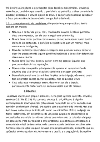 lhe de um salário digno a desrespeitar suas decisões mais simples. Devemos
reconhecer, também, que quando o presbítero se prontifica a viver uma vida de
piedade, dedicação e serviço diante de Deus, o pastor só tem porque agradecer
a Deus pela existência desse obreiro amigo, leal e dedicado.
1.3: o comportamento do presbítero: é importante que o presbítero tenha
sempre em mente:
 Não sou o pastor da igreja, mas, cooperador na obra de Deus, portanto
devo amar o pastor, por ele orar e seguir sua orientação;
 Nunca devo tomar partido contra o meu pastor, nem apoiar quem queira
afastá-lo do pastorado, a pretexto de substituí-lo por um melhor, mais
novo e mais inteligente;
 Devo ter suficiente sinceridade e coragem para procurar o meu pastor e
dizer-lhe pessoalmente aquilo que só os hipócritas e de caráter deformado
dizem na ausência;
 Nunca devo falar mal do meu pastor, nem me associar àqueles que
procuram destruir sua reputação;
 Devo apoiar meu pastor principalmente quanto ao cumprimento da
doutrina que visa tornar os salvos conforme a imagem de Cristo;
 Devo desincumbir-me das minhas funções junto à igreja, não como quem
tem de prestar contas apenas ao pastor, mas ao próprio Deus;
 Caso saiba que meu pastor errou, devo orar por ele e depois,
particularmente tratar com ele, com o respeito que ele merece.
2-diáconos:
A palavra diácono no grego é diáconos, e em geral significa servente, servidor,
servo (Jo 2.5; Mt 22.13). No contexto de Atos 6. 1-4, diácono é alguém
encarregado de servir as mesas (não apenas no sentido de servir comida, mas
também de distribuir víveres). De acordo com o capítulo 6 do livro de Atos dos
Apóstolos, o diaconato foi instituído como um ministério efetivo na Igreja do
Novo Testamento, em decorrência de uma crise surgida no atendimento as
necessidades materiais das viúvas pobres que viviam sob os cuidados da Igreja
em Jerusalém. Para dar solução a esse problema, os apóstolos convocaram a
comunidade cristã de Jerusalém, e de comum acordo decidiram escolher sete
homens capazes sobre os quais pesasse essa responsabilidade, enquanto que os
apóstolos se entregariam exclusivamente a oração e a pregação do Evangelho.
 