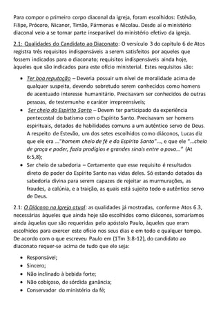 Para compor o primeiro corpo diaconal da igreja, foram escolhidos: Estêvão,
Filipe, Prócoro, Nicanor, Timão, Pármenas e Nicolau. Desde aí o ministério
diaconal veio a se tornar parte inseparável do ministério efetivo da igreja.
2.1: Qualidades do Candidato ao Diaconato: O versículo 3 do capítulo 6 de Atos
registra três requisitos indispensáveis a serem satisfeitos por aqueles que
fossem indicados para o diaconato; requisitos indispensáveis ainda hoje,
àqueles que são indicados para este ofício ministerial. Estes requisitos são:
 Ter boa reputação – Deveria possuir um nível de moralidade acima de
qualquer suspeita, devendo sobretudo serem conhecidos como homens
de acentuado interesse humanitário. Precisavam ser conhecidos de outras
pessoas, de testemunho e caráter irrepreensíveis;
 Ser cheio do Espírito Santo – Devem ter participado da experiência
pentecostal do batismo com o Espírito Santo. Precisavam ser homens
espirituais, dotados de habilidades comuns a um autêntico servo de Deus.
A respeito de Estevão, um dos setes escolhidos como diáconos, Lucas diz
que ele era ...“homem cheio de fé e do Espírito Santo”..., e que ele “...cheio
de graça e poder, fazia prodígios e grandes sinais entre o povo...” (At
6:5,8);
 Ser cheio de sabedoria – Certamente que esse requisito é resultados
direto do poder do Espírito Santo nas vidas deles. Só estando dotados da
sabedoria divina para serem capazes de rejeitar as murmurações, as
fraudes, a calúnia, e a traição, as quais está sujeito todo o autêntico servo
de Deus.
2.1: O Diácono na Igreja atual: as qualidades já mostradas, conforme Atos 6.3,
necessárias àqueles que ainda hoje são escolhidos como diáconos, somaríamos
ainda àquelas que são requeridas pelo apóstolo Paulo, àqueles que eram
escolhidos para exercer este ofício nos seus dias e em todo e qualquer tempo.
De acordo com o que escreveu Paulo em (1Tm 3:8-12), do candidato ao
diaconato requer-se acima de tudo que ele seja:
 Responsável;
 Sincero;
 Não inclinado à bebida forte;
 Não cobiçoso, de sórdida ganância;
 Conservador do ministério da fé;
 