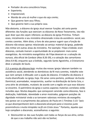  Portador de uma consciência limpa;
 Experiente;
 Irrepreensível;
 Marido de uma só mulher e que ela seja crente;
 Que governe bem seus filhos;
 Que governe bem a sua própria casa.
Não obstante, o diácono da Igreja atual exercer funções até certo ponto
diferentes das funções que exerciam os diáconos do Novo Testamento, isto não
quer dizer que eles sejam inferiores ao diácono da Igreja Primitiva. Tinham
esses, inicialmente o seu ministério direcionado à área da assistência social, aos
crentes carentes. Além disto, o livro de atos parece sugerir que a função do
diácono não estava apenas relacionada ao serviço material da Igreja, podendo
eles militar em outras áreas do ministério. Por exemplo: Filipe e Estêvão eram
diáconos, contudo tiveram a oportunidade de se projetarem mais como
evangelistas. Ao ministério evangelístico de Filipe deveram-se a salvação do
eunuco, alto oficial de Candace (Atos 8.26-39), e a salvação dos samaritanos
(Atos 8.4-8); enquanto que a Estêvão, segundo Santo Agostinho, o Cristianismo
deve a salvação de Saulo.
2.3: o serviço do diácono hoje: muitas das nossas igrejas laboram também na
assistência social, atendendo os domésticos da fé mais carentes, trabalho este
que nem sempre é efetuado com a ajuda do diácono. O trabalho do diácono é
muito diversificado na igreja, hoje. Ele serve como porteiro, professor da Escola
Dominical, acomodador, recepcionista, auxiliar na distribuição da Santa Ceia, e
uma série de atividades, mutáveis de acordo com a região em que esse diácono
se encontre. O patrimônio da igreja e outros aspectos materiais correlatos estão
incluídos aqui. Muitos daqueles que começaram servindo como diáconos, face à
dedicação, habilidade, idoneidade e amor mostrados, galgaram posições de
dignidade ministerial vindo a se tornarem valorosos ministros do evangelho.
Isto parece ser o cumprimento das palavras de Paulo em 1 Timóteo 3.13: “pois
os que desempenharem bem o diaconato alcançam para si mesmos justa
preeminência e muita intrepidez na fé em Cristo Jesus.” Portanto, àqueles que
hoje compõem o diaconato, aconselhamos o seguinte:
 Desincumbir-se das suas funções com todas as forças da sua alma, certos
de que o seu trabalho não será vão no Senhor;
 