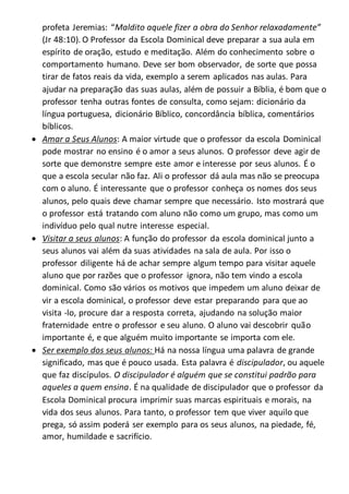 profeta Jeremias: “Maldito aquele fizer a obra do Senhor relaxadamente”
(Jr 48:10). O Professor da Escola Dominical deve preparar a sua aula em
espírito de oração, estudo e meditação. Além do conhecimento sobre o
comportamento humano. Deve ser bom observador, de sorte que possa
tirar de fatos reais da vida, exemplo a serem aplicados nas aulas. Para
ajudar na preparação das suas aulas, além de possuir a Bíblia, é bom que o
professor tenha outras fontes de consulta, como sejam: dicionário da
língua portuguesa, dicionário Bíblico, concordância bíblica, comentários
bíblicos.
 Amar a Seus Alunos: A maior virtude que o professor da escola Dominical
pode mostrar no ensino é o amor a seus alunos. O professor deve agir de
sorte que demonstre sempre este amor e interesse por seus alunos. É o
que a escola secular não faz. Ali o professor dá aula mas não se preocupa
com o aluno. É interessante que o professor conheça os nomes dos seus
alunos, pelo quais deve chamar sempre que necessário. Isto mostrará que
o professor está tratando com aluno não como um grupo, mas como um
indivíduo pelo qual nutre interesse especial.
 Visitar a seus alunos: A função do professor da escola dominical junto a
seus alunos vai além da suas atividades na sala de aula. Por isso o
professor diligente há de achar sempre algum tempo para visitar aquele
aluno que por razões que o professor ignora, não tem vindo a escola
dominical. Como são vários os motivos que impedem um aluno deixar de
vir a escola dominical, o professor deve estar preparando para que ao
visita -lo, procure dar a resposta correta, ajudando na solução maior
fraternidade entre o professor e seu aluno. O aluno vai descobrir quão
importante é, e que alguém muito importante se importa com ele.
 Ser exemplo dos seus alunos: Há na nossa língua uma palavra de grande
significado, mas que é pouco usada. Esta palavra é discipulador, ou aquele
que faz discípulos. O discipulador é alguém que se constitui padrão para
aqueles a quem ensina. É na qualidade de discipulador que o professor da
Escola Dominical procura imprimir suas marcas espirituais e morais, na
vida dos seus alunos. Para tanto, o professor tem que viver aquilo que
prega, só assim poderá ser exemplo para os seus alunos, na piedade, fé,
amor, humildade e sacrifício.
 