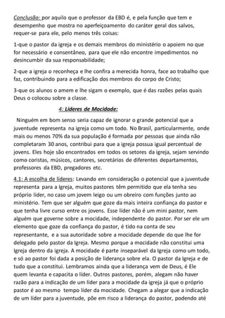 Conclusão: por aquilo que o professor da EBD é, e pela função que tem e
desempenho que mostra no aperfeiçoamento do caráter geral dos salvos,
requer-se para ele, pelo menos três coisas:
1-que o pastor da igreja e os demais membros do ministério o apoiem no que
for necessário e consentâneo, para que ele não encontre impedimentos no
desincumbir da sua responsabilidade;
2-que a igreja o reconheça e lhe confira a merecida honra, face ao trabalho que
faz, contribuindo para a edificação dos membros do corpo de Cristo;
3-que os alunos o amem e lhe sigam o exemplo, que é das razões pelas quais
Deus o colocou sobre a classe.
4: Líderes de Mocidade:
Ninguém em bom senso seria capaz de ignorar o grande potencial que a
juventude representa na igreja como um todo. No Brasil, particularmente, onde
mais ou menos 70% da sua população é formada por pessoas que ainda não
completaram 30 anos, contribui para que a igreja possua igual percentual de
jovens. Eles hoje são encontrados em todos os setores da igreja, sejam servindo
como coristas, músicos, cantores, secretários de diferentes departamentos,
professores da EBD, pregadores etc.
4.1: A escolha de líderes: Levando em consideração o potencial que a juventude
representa para a Igreja, muitos pastores têm permitido que ela tenha seu
próprio líder, no caso um jovem leigo ou um obreiro com funções junto ao
ministério. Tem que ser alguém que goze da mais inteira confiança do pastor e
que tenha livre curso entre os jovens. Esse líder não é um mini pastor, nem
alguém que governe sobre a mocidade, independente do pastor. Por ser ele um
elemento que goze da confiança do pastor, é tido na conta de seu
representante, e a sua autoridade sobre a mocidade depende do que lhe for
delegado pelo pastor da Igreja. Mesmo porque a mocidade não constitui uma
Igreja dentro da igreja. A mocidade é parte inseparável da Igreja como um todo,
e só ao pastor foi dada a posição de liderança sobre ela. O pastor da Igreja e de
tudo que a constitui. Lembramos ainda que a liderança vem de Deus, é Ele
quem levanta e capacita o líder. Outros pastores, porém, alegam não haver
razão para a indicação de um líder para a mocidade da igreja já que o próprio
pastor é ao mesmo tempo líder da mocidade. Chegam a alegar que a indicação
de um líder para a juventude, põe em risco a liderança do pastor, podendo até
 