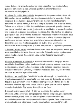 causar divisões na igreja. Respeitamos estas alegações, mas omitindo fazer
qualquer comentário a elas, uma vez que temos em mente aqui as
peculiaridades da igreja local.
4.2: O que faz o líder da mocidade: A experiência diz que quando o pastor não
dá trabalhos para a mocidade, esta termina dando trabalho ao pastor. Então
chegou-se à conclusão de que, uma forma de manter mocidade sempre
pensando nas coisas do céu, é mantê-la sempre ocupada com as coisas do céu.
É aí que entra a figura do líder de mocidade que por possuir grande afinidade
com ela, se constitui num elo de ligação entre a mocidade e o pastor, levando a
este (o pastor) os desejos e anseios da mocidade. Isto não significa em absoluto
que o pastor seja um elemento inacessível. Neste caso o líder de mocidade deve
se colocar na posição de um obreiro de confiança, a fazer em nome do pastor
aquilo que o mesmo gostaria que fosse feito, mas que está impedido em
decorrência das suas muitas ocupações em outras áreas igualmente
importantes. Para isto requer-se que esse líder mostre as seguintes qualidades:
1- Respeito ao seu pastor – O líder de mocidade deve ter sempre em mente que
a sua autoridade é derivada de uma concessão feita pelo pastor, por isso deve
agir de modo a nunca decepcionar o seu pastor. Respeito aqui envolve
obediência.
2 - Acato as decisões ministeriais – Ao ministério ordinário da Igreja é dado
autoridade de deliberar sobre aquilo que lhe diz respeito; assim é natural que
muitos assuntos envolvendo a mocidade serão tratados e decisões tomadas
através do ministério. Compete, ao líder de mocidade acatá-las, contribuindo
para que as mesmas sejam observadas.
3 - Liderar com modéstia – “Modéstia” aqui é não-arrogância, humildade, e
simplicidade. A vaidade e a exaltação têm sido causa de destruição de muitos
daqueles que governam sobre muitos ou sobre poucos. Portanto, o líder de
mocidade não deve agir como se não tivesse a quem prestar contas. Que dê
exemplo de piedade, fé e inteira dependência de Deus.
4 - Moralmente irrepreensível – O líder de mocidade deve evitar a usar
influência junto à juventude com propósitos nocivos e impuros, principalmente
no trato com as jovens. Deve ter cuidado para não se deixar levar pela
imoralidade que sempre termina em escândalo e tragédia. Deve trata-las como
irmãs, zelando pela integridade moral e espiritual das mesmas (1 Tm 5:2).
 
