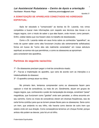 Lar Assistencial Rubataiana – Centro de Apoio e orientação
Facilitador: Ricardo Plaça medicina.psionica@gmail.com
Apostila 21
A SOMATIZAÇÃO DE APARELHOS CONECTADOS NO AGREGADO
ESPIRITUAL:
Após ter estudado e "comprovado" as teorias do Dr. Lacerda, nos vimos
compelidos a buscar mais informações com respeito aos técnicos das trevas e os
magos negros, com o intuito de saber o que eles fazem, onde moram, como pensam.
Enfim, coletar dados que nos fossem úteis no trabalho de desobsessão.
Como o Dr. Lacerda relata em seus livros sobre os conhecidos "aparelhos", ao
invés de querer saber como eles funcionam (muitos são extremamente sofisticados)
fomos em busca de "como eles são realmente conectados" em nossa estrutura
espiritual; se somos nós que permitimos, e como os obsessores se aproximam
para conectarem tais aparelhos.
Partimos do seguinte raciocínio:
1º - Os obsessores precisam pegar o nível de consciência visado;
2º - Faz-se a implantação do aparelho, que varia de acordo com as intenções e a
intelectualidade do obsessor;
3º - O aparelho começa atuar na vítima.
No primeiro item, tentamos compreender como os obsessores fazem para
capturar o nível de consciência, ou mais de um. Geralmente, atuam em grupos de
magos negros, que, conhecendo o poder de manipulação de energia, constróem "peias"
magnéticas, que funcionam como "gaiolas" onde sem perceber, a vítima encontra em
seu caminho. Como os níveis de consciência vibram em diversas freqüências, isso de
certa forma contribui para que se tornem presas fáceis para os obsessores. Seria como
um trem, que andando no seu trilho, não haveria como desviar de outro trem que
estaria vindo em sua direção. Como conseqüência teríamos um choque frontal, porque
ambos não podem se desviar, pois há um só trilho.
Fraternidade Espiritualista
1
 