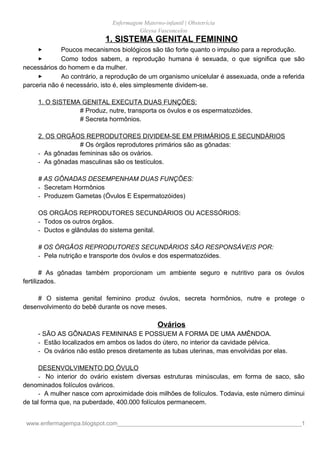 Enfermagem Materno-infantil | Obstetrícia
Gleysa Vasconcelos
1. SISTEMA GENITAL FEMININO
 Poucos mecanismos biológicos são tão forte quanto o impulso para a reprodução.
 Como todos sabem, a reprodução humana é sexuada, o que significa que são
necessários do homem e da mulher.
 Ao contrário, a reprodução de um organismo unicelular é assexuada, onde a referida
parceria não é necessário, isto é, eles simplesmente dividem-se.
1. O SISTEMA GENITAL EXECUTA DUAS FUNÇÕES:
# Produz, nutre, transporta os óvulos e os espermatozóides.
# Secreta hormônios.
2. OS ORGÃOS REPRODUTORES DIVIDEM-SE EM PRIMÁRIOS E SECUNDÁRIOS
# Os órgãos reprodutores primários são as gônadas:
- As gônadas femininas são os ovários.
- As gônadas masculinas são os testículos.
# AS GÔNADAS DESEMPENHAM DUAS FUNÇÕES:
- Secretam Hormônios
- Produzem Gametas (Óvulos E Espermatozóides)
OS ORGÂOS REPRODUTORES SECUNDÁRIOS OU ACESSÓRIOS:
- Todos os outros órgãos.
- Ductos e glândulas do sistema genital.
# OS ÓRGÃOS REPRODUTORES SECUNDÁRIOS SÃO RESPONSÁVEIS POR:
- Pela nutrição e transporte dos óvulos e dos espermatozóides.
# As gônadas também proporcionam um ambiente seguro e nutritivo para os óvulos
fertilizados.
# O sistema genital feminino produz óvulos, secreta hormônios, nutre e protege o
desenvolvimento do bebê durante os nove meses.
Ovários
- SÃO AS GÔNADAS FEMININAS E POSSUEM A FORMA DE UMA AMÊNDOA.
- Estão localizados em ambos os lados do útero, no interior da cavidade pélvica.
- Os ovários não estão presos diretamente as tubas uterinas, mas envolvidas por elas.
DESENVOLVIMENTO DO ÓVULO
- No interior do ovário existem diversas estruturas minúsculas, em forma de saco, são
denominados folículos ováricos.
- A mulher nasce com aproximidade dois milhões de folículos. Todavia, este número diminui
de tal forma que, na puberdade, 400.000 folículos permanecem.
www.enfermagempa.blogspot.com________________________________________________________1
 