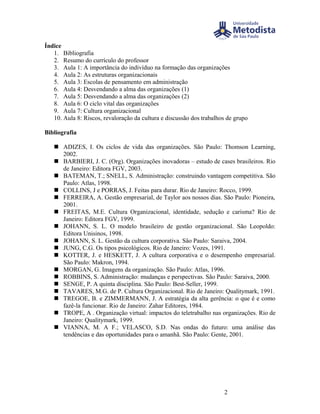 Índice
   1. Bibliografia
   2. Resumo do currículo do professor
   3. Aula 1: A importância do indivíduo na formação das organizações
   4. Aula 2: As estruturas organizacionais
   5. Aula 3: Escolas de pensamento em administração
   6. Aula 4: Desvendando a alma das organizações (1)
   7. Aula 5: Desvendando a alma das organizações (2)
   8. Aula 6: O ciclo vital das organizações
   9. Aula 7: Cultura organizacional
   10. Aula 8: Riscos, revaloração da cultura e discussão dos trabalhos de grupo

Bibliografia

    ADIZES, I. Os ciclos de vida das organizações. São Paulo: Thomson Learning,
     2002.
    BARBIERI, J. C. (Org). Organizações inovadoras – estudo de cases brasileiros. Rio
     de Janeiro: Editora FGV, 2003.
    BATEMAN, T.; SNELL, S. Administração: construindo vantagem competitiva. São
     Paulo: Atlas, 1998.
    COLLINS, J e PORRAS, J. Feitas para durar. Rio de Janeiro: Rocco, 1999.
    FERREIRA, A. Gestão empresarial, de Taylor aos nossos dias. São Paulo: Pioneira,
     2001.
    FREITAS, M.E. Cultura Organizacional, identidade, sedução e carisma? Rio de
     Janeiro: Editora FGV, 1999.
    JOHANN, S. L. O modelo brasileiro de gestão organizacional. São Leopoldo:
     Editora Unisinos, 1998.
    JOHANN, S. L. Gestão da cultura corporativa. Sâo Paulo: Saraiva, 2004.
    JUNG, C.G. Os tipos psicológicos. Rio de Janeiro: Vozes, 1991.
    KOTTER, J. e HESKETT, J. A cultura corporativa e o desempenho empresarial.
     São Paulo: Makron, 1994.
    MORGAN, G. Imagens da organização. São Paulo: Atlas, 1996.
    ROBBINS, S. Administração: mudanças e perspectivas. São Paulo: Saraiva, 2000.
    SENGE, P. A quinta disciplina. São Paulo: Best-Seller, 1999.
    TAVARES, M.G. de P. Cultura Organizacional. Rio de Janeiro: Qualitymark, 1991.
    TREGOE, B. e ZIMMERMANN, J. A estratégia da alta gerência: o que é e como
     fazê-la funcionar. Rio de Janeiro: Zahar Editores, 1984.
    TROPE, A . Organização virtual: impactos do teletrabalho nas organizações. Rio de
     Janeiro: Qualitymark, 1999.
    VIANNA, M. A F.; VELASCO, S.D. Nas ondas do futuro: uma análise das
     tendências e das oportunidades para o amanhã. São Paulo: Gente, 2001.




                                                                      2
 
