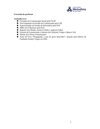 Currículo do professor

Armando Levy
   Formado em Comunicação Social pela FAAP
   Pós-Graduação em Gestão de Comunicação pela USP
   Especialização em Gestão de Informática pela FGV
   MBA em E-Business pela FGV
   Repórter da 4 Rodas, Jornal O Globo e Agência Folhas
   Gerente de Comunicação e Internet da Credicard, Vésper e Banco1.Net
   Diretor da E-Press Comunicações
   Autor do livro “Propaganda, a arte de gerar descrédito”, lançado pela Editora da
     Fundação Getúlio Vargas em 2003.




                                                                 3
 
