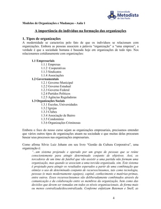 Modelos de Organizações e Mudanças - Aula 1

         A importância do indivíduo na formação das organizações

1. Tipos de organizações
A modernidade se caracteriza pelo fato de que os indivíduos se relacionam com
organizações. Embora as pessoas associem a palavra “organização” a “uma empresa”, a
verdade é que a sociedade humana é baseada hoje em organizações de todo tipo. Nos
relacionamos cotidianamente com organizações:

      1.1 Empresariais
            1.1.1 Empresas
            1.1.2 Cooperativas
            1.1.3 Sindicatos
            1.1.4 Associações
      1.2 Governamentais
            1.2.1 Governo Municipal
            1.2.2 Governo Estadual
            1.2.3 Governo Federal
            1.2.4 Partidos Políticos
            1.2.5 Agências Reguladoras
      1.3 Organizações Sociais
            1.3.1 Escolas, Universidades
            1.3.2 Igrejas
            1.3.3 Clubes
            1.3.4 Associação de Bairro
            1.3.5 Condomínio
            1.3.6 Organizações Criminosas

Embora o foco do nosso curso sejam as organizações empresariais, precisamos entender
que vários outros tipos de organizações atuam na sociedade e que muitas delas procuram
basear seus processos nas organizações empresariais.

Como afirma Silvio Luiz Johann em seu livro “Gestão da Cultura Corporativa”, uma
organização é:
       “...um sistema projetado e operado por um grupo de pessoas que se reúne
       conscientemente para atingir determinado conjunto de objetivos. Assi, os
       torcedores de um time de futebol que vão assistir a uma partida não formam uma
       organização, mas quando se associam a uma torcida organizada, sim. Este sistema
       é projetado para atingir os resultados esperados a partir de uma combinação que
       otimize o uso de determinado conjunto de recursos/insumos, tais como tecnologia,
       pessoas (e mais modernamente equipes), capital, conhecimento e matérias-primas,
       entre outros. Esses recursos/insumos são deliberadamente combinados através da
       comunicação e da colaboração entre os membros da organização, bem como das
       decisões que devem ser tomadas em todos os níveis organizacionais, de forma mais
       ou menos centralizada/descentralizada. Conforme enfatizam Bateman e Snell, as


                                                                   4
 