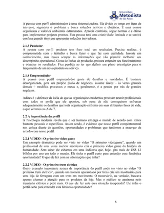A pessoa com perfil administrador é uma sistematizadora. Ela divide os temas em itens de
interesse, segmenta o problema e busca soluções práticas e objetivas. É uma pessoa
organizada e valoriza ambientes estruturados. Aprecia controles, segue normas e é ótimo
para implementar projetos prontos. Esta pessoa terá uma criatividade limitada e se sentirá
confusa quando tiver que apresentar soluções inovadoras.

2.1.3 Produtor
A pessoa com perfil produtor tem foco total em resultados. Precisa realizar, é
comprometida com o trabalho e busca fazer o que faz com qualidade. Investe em
conhecimento, mas busca sempre as informações que vão permitir melhorar seu
desempenho operacional. Gosta de linhas de produção, procura entender seu funcionamento
e otimizar os resultados. Fica perdida ao ter que definir um plano estratégico para o
lançamento de um novo produto ou serviço.

2.1.4 Empreendedor
A pessoa com perfil empreendedor gosta de desafios e novidades. É bastante
desorganizada, gera seu próprio plano de negócios, assume riscos – às vezes grandes
demais – modifica processos e metas e, geralmente, é a pessoa por trás de grandes
negócios.

Adizes é o defensor da idéia de que as organizações modernas precisam reunir profissionais
com todos os perfis que ele apontou, sob pena de não conseguirem enfrentar
adequadamente os desafios que toda organização enfrenta em suas diferentes fases de vida,
o que veremos na Aula 7.

2.2 A importância do perfil
A Psicologia moderna revela que o ser humano enxerga o mundo de acordo com lentes
bastante pessoais e específicas. Assim sendo, é evidente que nosso perfil comportamental
nos coloca diante de questões, oportunidades e problemas que tendemos a enxergar de
acordo com nosso perfil.

2.2.1 VÍDEO - O primeiro vídeo game
Um exemplo dramático pode ser visto no vídeo “O primeiro videogame”, quando um
profissional de uma usina nuclear americana cria o primeiro vídeo game da história da
humanidade. Sem saber ele esbarrou em uma indústria que, hoje, gira mais de US$ 12
bilhões por ano em todo o mundo. Ele tinha o perfil certo para entender essa fantástica
oportunidade? O que ele fez com as informações que tinha?

2.2.2 VÍDEO - O primeiro trem elétrico
Outro exemplo importante acerca da importância do perfil pode ser visto no vídeo “O
primeiro trem elétrico”, quando um homem apaixonado por trens cria um mostruário para
uma loja de ferragens com um trem em movimento. O mostruário, na verdade, buscava
apenas chamar a atenção para os produtos da loja. Mas o público se apaixona pelo
trenzinho elétrico e pede mais. O que ele fez ante essa situação inesperada? Ele tinha o
perfil certo para entender esta fabulosa oportunidade?



                                                                      6
 