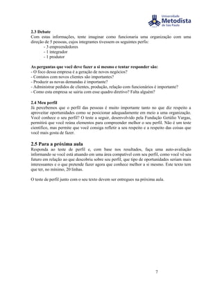 2.3 Debate
Com estas informações, tente imaginar como funcionaria uma organização com uma
direção de 5 pessoas, cujos integrantes tivessem os seguintes perfis:
       - 3 empreendedores
       - 1 integrador
       - 1 produtor

As perguntas que você deve fazer a si mesmo e tentar responder são:
- O foco dessa empresa é a geração de novos negócios?
- Contatos com novos clientes são importantes?
- Produzir as novas demandas é importante?
- Administrar pedidos de clientes, produção, relação com funcionários é importante?
- Como esta empresa se sairia com esse quadro diretivo? Falta alguém?

2.4 Meu perfil
Já percebemos que o perfil das pessoas é muito importante tanto no que diz respeito a
aproveitar oportunidades como se posicionar adequadamente em meio a uma organização.
Você conhece o seu perfil? O teste a seguir, desenvolvido pela Fundação Getúlio Vargas,
permitirá que você reúna elementos para compreender melhor o seu perfil. Não é um teste
científico, mas permite que você consiga refletir a seu respeito e a respeito das coisas que
você mais gosta de fazer.

2.5 Para a próxima aula
Responda ao teste de perfil e, com base nos resultados, faça uma auto-avaliação
informando se você está atuando em uma área compatível com seu perfil, como você vê seu
futuro em relação ao que descobriu sobre seu perfil, que tipo de oportunidades seriam mais
interessantes e o que pretende fazer agora que conhece melhor a si mesmo. Este texto tem
que ter, no mínimo, 20 linhas.

O teste de perfil junto com o seu texto devem ser entregues na próxima aula.




                                                                       7
 