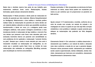 Apostila de Curso para Técnicas em Radiodiagnósticos Odontológicos
Nesta área o dentista reserva boa parte do seu trabalho para
tratamentos estéticos leves como: Restaurações, facetas
laminadas, ajuste oclusal, clareamento dentário.
Restaurações => Neste processo o dente pode ser restaurado em
escolha do paciente por dois materiais: (Resina fotopolimerizável
ou Amálgama). Relacionando a área estética o dentista prefere
realizar todas as restaurações do paciente em resina devido ser
um material plástico aderente ao dente que possibilita esculturas
transformando o dente em novo, já a amálgama perde suas
vantagens estéticas, mais possui vantagens econômicas e mais
duradouras devido à restauração de liga metálica e mercúrio fixa
nos dentes que possuem suas faces mais atacadas pela carie
(oclusais) raramente retorna um paciente com sensibilidade ou
com problemas de ter quebrado a restauração “comento farinha
ou peta”. Sempre que o dente é muito atacado por uma carie é
necessário visualizar as restaurações em radiografias, ou em
casos que o paciente queira fazer troca ou revisão de suas
restaurações são realizadas as radiografias Bite-Wing somente
para visualização ao nível de coroa dentária.
Facetas Laminadas => São recuperadas as estruturas de faces
anteriores ao dente, essas faces podem ser recobertas por
resina ou por cerâmica que irá proporcionar ao paciente um
belo sorriso.
Ajuste oclusal => É reestruturada a mordida, conforme ela se
oclui de arcada com arcada, em estudo da oclusão e da
mastigação em casos no ajuste em que não seja feita correção
ortodôntica e nem protética é realizado o ajuste somente para
adequar as restaurações não podendo ser feito desgaste
dentário.
Clareamento Dental => Em solucionar a estética desenvolve o
clareamento que modifica a cor natural do dente o deixando
mais claro conforme a escala de cor que o paciente desejar.
Possuem vários processos sendo: clareamento por moldeiras
sendo caseiro supervisionado, dentes vitalizados, dentes não-
vitais, clareamento por hemi-arco em consultório, clareamento
fotopolimerizável e clareamento a lazer.
Professora Mariana Marcelino – aulasaude@hotmail.com 11
 