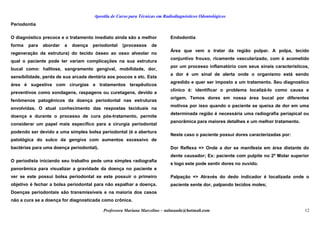 Apostila de Curso para Técnicas em Radiodiagnósticos Odontológicos
Periodontia
O diagnóstico precoce e o tratamento imediato ainda são a melhor
forma para abordar a doença periodontal (processos de
regeneração da estrutura) do tecido ósseo ao osso alveolar no
qual o paciente pode ter variam complicações na sua estrutura
bucal como: halitose, sangramento gengival, mobilidade, dor,
sensibilidade, perda de sua arcada dentária aos poucos e etc. Esta
área é sugestiva com cirurgias e tratamentos terapêuticos
preventivos como sondagens, raspagens ou curetagens, devido a
fenômenos patogênicos da doença periodontal nas estruturas
envolvidas. O atual conhecimento das respostas teciduais na
doença e durante o processo de cura pós-tratamento, permite
considerar um papel mais específico para a cirurgia periodontal
podendo ser devido a uma simples bolsa periodontal (é a abertura
patológica do sulco da gengiva com aumentos excessivo de
bactérias para uma doença periodontal).
O periodista iniciando seu trabalho pede uma simples radiografia
panorâmica para visualizar a gravidade da doença no paciente e
ver se este possui bolsa periodontal se este possuir o primeiro
objetivo é fechar a bolsa periodontal para não espalhar a doença.
Doenças periodontais são transmissíveis e na maioria dos casos
não a cura se a doença for diagnosticada como crônica.
Endodontia
Área que vem a tratar da região pulpar. A polpa, tecido
conjuntivo frouxo, ricamente vascularizado, com é acometido
por um processo inflamatório com seus sinais característicos,
a dor é um sinal de alerta onde o organismo está sendo
agredido e quer ser imposto a um tratamento. Seu diagnostico
clinico é: identificar o problema localizá-lo como causa e
origem. Temos dores em nossa área bucal por diferentes
motivos por isso quando o paciente se queixa de dor em uma
determinada região é necessária uma radiografia periapical ou
panorâmica para maiores detalhes e um melhor tratamento.
Neste caso o paciente possui dores caracterizadas por:
Dor Reflexa => Onde a dor se manifesta em área distante do
dente causador; Ex: paciente com pulpite no 2º Molar superior
e logo este pode sentir dores no ouvido.
Palpação => Através do dedo indicador é localizada onde o
paciente sente dor, palpando tecidos moles;
Professora Mariana Marcelino – aulasaude@hotmail.com 12
 