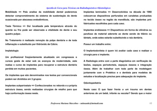 Apostila de Curso para Técnicas em Radiodiagnósticos Odontológicos
Mobilidade => Pela analise da mobilidade dental poderemos
detectar comprometimento do sistema de sustentação do dente
ocasionada por abscesso endodônticos.
Teste Térmico => Dor localizada pela temperatura através do
quente ou fria pode ser observada a vitalidade do dente e seu
quadro pulpar.
No Tratamento é realizado remoção da polpa dentária e de toda
inflamação e substituído por Hidróxido de Cálcio.
Implatologia
Um profissional freqüentemente atualizado em congressos e
cursos gosta de estar sob os avanços da modernidade, este
realiza o curso de implantes para recuperar a estrutura dentária
perdida em muitos pacientes.
Os implantes que são denominados nos textos por convencionais
podem ser divididos em 3 grupos:
Implantes subperiostais => Confeccionados no rebordo e a própria
estrutura óssea, sendo realizadas cirurgias de retalho para que
haja conformação óssea neste.
Implantes laminados => Desenvolvidos na década de 1960
colocam-se dispositivos perfurados em canaletas produzidas
no tecido ósseo na região da mandíbula, são implantes pré-
fabricados escolhidos para cada caso.
Implantes endósseos => Dispositivos em forma de cilindros ou
parafuso de material aderente ao dente sendo de titânio ou
tântalo, onde estes estarão substituindo a raiz dentária.
Possui um trabalho entre:
O Implantodontista é quem irá avaliar cada caso e realizar a
cirurgia para o implante;
A Radiologia entra com a parte diagnóstica em verificação de
lesões, espaços periodontais, espaços ósseos e integração
óssea. Além de trabalhar com toda parte de modelagem
juntamente com o Protético e o dentista para modelos de
estudos e localização precisa para adequação do implante.
Odontopediatria
Neste caso O que fazer frente a um trauma em dentes
anteriores de um bebê, infante ou escolar? Sendo que a maior
Professora Mariana Marcelino – aulasaude@hotmail.com 13
 