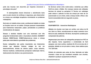 Apostila de Curso para Técnicas em Radiodiagnósticos Odontológicos
parte dos traumas vem decorrida por impactos emocional e
psicológico dos pais?
O odontopediatra deverá direcionar o atendimento tanto
para os pais através da confiança e segurança, para desenvolver
na criança sua estratégia terapêutica minimizando os problemas
indesejáveis.
Será este um trabalho árduo onde o profissional trabalha em todas
as funções como em um adulto. Crianças possuem necessidades
para tratamentos restaurador, pulpar, periodontais ou protéticos
(mantenedores de espaço).
Sempre o dentista trabalha com uma anamnese com três
perguntas fundamentais sobre o traumatismo dentário: QUANDO?
(tempo), ONDE?(local), COMO?(observam-se sinais a criança
pelos pais onde detecta a gravidade dos problemas).
Exame radiográfico são partes importantes aos tratamentos
iniciais que detectam fraturas, estágio da raiz em
desenvolvimento, divisão da câmara pulpar, corpo estranho,
fraturas maxilares, radiolucências periapicais reabsorção interna,
deslocamento dos dentes e seu posicionamento.
As técnicas variam entre recém-natos a lactentes que utiliza
Perfil de crânio e Walter. Em crianças maiores são utilizadas
técnicas de oclusal ou periapical. O Técnico em radiologia
pode colocar a película na boca da criança por meio de um
posicionador ou um criá-lo, onde a criança morde o filme e não
haverá necessidade dele ser segurado ou preso.
Capítulo IV
EQUIPAMENTOS - Acessórios Radiológicos
Alfabeto de chumbo com base em acrílico com altura de 06
mm, 8mm ou 10mm, acondicionado em estojo contendo cinco
letras de cada, totalizando 130 letras. Acompanha canaleta para
composição das palavras.
Negatoscópio para leitura de radiografias periapical em PVC de
alto impacto, forma ergonômica e arredondada de fácil
assepsia, com visor acrílico, medindo 20 x16 cm de área útil, 2
posições, deitado ou em pé sobre o mesa, chave seletora para
110 / 220 Volts
Cilindro de extensão para seios da face, fabricado em latão
cromado e base em aço inoxidável revestido com chumbo,
adaptável à qualquer equipamento de Raio-X.
Professora Mariana Marcelino – aulasaude@hotmail.com 14
 