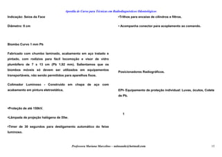 Apostila de Curso para Técnicas em Radiodiagnósticos Odontológicos
Indicação: Seios da Face
Diâmetro: 9 cm
Biombo Curvo 1 mm Pb
Fabricado com chumbo laminado, acabamento em aço tratado e
pintado, com rodízios para fácil locomoção e visor de vidro
plumbífero de 7 x 13 cm (Pb 1,92 mm). Salientamos que os
biombos móveis só devem ser utilizados em equipamentos
transportáveis, não sendo permitidos para aparelhos fixos.
Colimador Luminoso - Construído em chapa de aço com
acabamento em pintura eletrostática.
•Proteção de até 150kV.
•Lâmpada de projeção halógena de 55w.
•Timer de 30 segundos para desligamento automático do feixe
luminoso.
•Trilhos para encaixe de cilindros e filtros.
• Acompanha conector para acoplamento ao comando.
Posicionadores Radiográficos.
EPI- Equipamento de proteção individual: Luvas, óculos, Colete
de Pb.
1
Professora Mariana Marcelino – aulasaude@hotmail.com 15
 