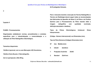 Apostila de Curso para Técnicas em Radiodiagnósticos Odontológicos
2
Capítulo V
FILMES - Processamentos
Organizações estabelecem normas, procedimentos e condutas
específicas para a industrialização, a comercialização e a
utilização do Filme Radiográfico Odontológico.
Tamanhos disponíveis:
15x30cm (opcional, com ou sem Marcação L/R) Panorâmica.
18x24cm Extra Bucais e Telerradiografia.
3x4 cm (periapicais e Bite Wing.
8x10 polegadas Oclusais.
Para o manuseio durante a execução da Técnica Radiográfica o
Técnico em Radiologia deverá seguir todas as recomendações
dos fabricantes do Aparelho de Raios X, do Filme e do Produto
Químico para o Processamento do Filme visando obter a
imagem radiográfica com qualidade (contraste,
definição,densidade e detalhes).
Tipos de Filmes Odontológicos Intrabucal: filmes
Interproximais:
(Código - Número Internacional) e as Dimensões (mm).
Tipo de Filme Números (Códigos) Dimensões (mm)
Nº Uso Medida (mm)
0 Infantil 22x35mm
1 Projeções A.estreito 24x40
2 Standart 32x41mm
Professora Mariana Marcelino – aulasaude@hotmail.com 16
 