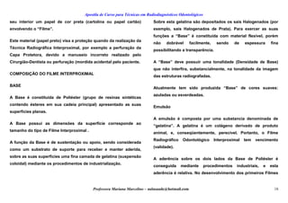 Apostila de Curso para Técnicas em Radiodiagnósticos Odontológicos
seu interior um papel de cor preta (cartolina ou papel cartão)
envolvendo o “Filme”.
Este material (papel preto) visa a proteção quando da realização da
Técnica Radiográfica Interproximal, por exemplo a perfuração da
Capa Protetora, devido a manuseio incorreto realizado pelo
Cirurgião-Dentista ou perfuração (mordida acidental pelo paciente.
COMPOSIÇÃO DO FILME INTERPROXIMAL
BASE
A Base é constituída de Poliéster (grupo de resinas sintéticas
contendo ésteres em sua cadeia principal) apresentado as suas
superfícies planas.
A Base possui as dimensões da superfície corresponde ao
tamanho do tipo de Filme Interproximal .
A função da Base é de sustentação ou apoio, sendo considerada
como um substrato de suporte para receber e manter aderida,
sobre as suas superfícies uma fina camada de gelatina (suspensão
coloidal) mediante os procedimentos de industrialização.
Sobre esta gelatina são depositados os sais Halogenados (por
exemplo, sais Halogenados de Prata). Para exercer as suas
funções a “Base” é constituída com material flexível, porém
não dobrável facilmente, sendo de espessura fina
possibilitando a transparência.
A “Base” deve possuir uma tonalidade (Densidade de Base)
que não interfira, substancialmente, na tonalidade da imagem
das estruturas radiografadas.
Atualmente tem sido produzida “Base” de cores suaves:
azuladas ou esverdeadas.
Emulsão
A emulsão é composta por uma substancia denominada de
“gelatina”. A gelatina é um colágeno derivado de produto
animal, e, conseqüentemente, perecível. Portanto, o Filme
Radiográfico Odontológico Interproximal tem vencimento
(validade).
A aderência sobre os dois lados da Base de Poliéster é
conseguida mediante procedimentos industriais, e esta
aderência é relativa. No desenvolvimento dos primeiros Filmes
Professora Mariana Marcelino – aulasaude@hotmail.com 18
 