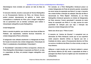 Apostila de Curso para Técnicas em Radiodiagnósticos Odontológicos
Odontológicos havia emulsão em apenas um lado da Base de
Poliéster.
O manuseio indevido, durante a execução da Técnica Radiográfica
ou do Processamento Químico do Filme, em Câmara Escura,
poderá produzir descolamento da gelatina e, tendo como
conseqüência a inutilizarão do Filme, pois a imagem radiográfica
não se apresentará com as devidas condições para realizar a
interpretação radiográfica (Laudo Radiográfico).
Cristal Halogenado
Sobre a camada de gelatina, que recobre as duas faces da Base de
Poliéster, são depositados, mediante técnicas industriais, os
cristais halogenados (Prata ou Brometo).
O halogenado mais utilizado atualmente é o Halogenado de Prata.
Em função do tamanho dos cristais halogenados (“Granulação do
Filme”) é estabelecido a Sensibilidade (“Velocidade”).
A “Sensibilidade” (velocidade do filme) corresponde a eficácia do
Filme Radiográfico Odontológico à exposição aos Raios X, ou seja,
é a capacidade, do filme, em produzir imagem radiográfica com
qualidade.
Por exemplo, se o Filme Radiográfico Intrabucal possui os
cristais Halogenados de Prata de tamanho grande, necessitará
de menor tempo de exposição aos Raios X, ou seja, o tamanho
dos cristais facilita a interação da radiação. Este tipo de filme é
denominado de “Filme Rápido”. Entretanto, se um Filme
Radiográfico Intrabucal apresenta os cristais de Halogenados
de Prata menores (“menor granulação”) necessita de maior
tempo de exposição aos Raios X, ou seja, precisa de maior
quantidade de radiação para que haja a interação dos
pequenos cristais Halogenados de Prata.
Neste caso diz-se que o “Filme é Lento”.
O tamanho da “Lâmina de Chumbo” é compatível com as
dimensões do Filme Intrabucal, sendo que na sua superfície
existe pequeno desenho (linhas ou figuras) que tem a
finalidade de indicar, após o Processamento Químico do Filme
se ocorreu a incidência dos Raios X na face correta, ou seja, na
Face Anterior.
Utiliza-se o metal chumbo por ser flexível maleável e possui
alto Número Atômico (Z= 82), tendo a capacidade de limitar a
passagem dos Raios X para as regiões que não necessitam ser
radiografada.
Professora Mariana Marcelino – aulasaude@hotmail.com 19
 