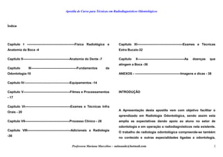 Apostila de Curso para Técnicas em Radiodiagnósticos Odontológicos
Índice
Capítulo I ---------------------------------------------Física Radiológica e
Anatomia da Boca -4
Capítulo II--------------------------------------------Anatomia do Dente -7
Capítulo III-------------------------------------------Fundamentos da
Odontologia-10
Capítulo IV-------------------------------------------Equipamentos -14
Capítulo V--------------------------------------------Filmes e Processamentos
- 17
Capítulo VI-------------------------------------------Exames e Técnicas Infra
Orais - 20
Capítulo VII------------------------------------------Processo Clinico - 28
Capítulo VIII-----------------------------------------Adicionais a Radiologia
-30
Capítulo XI-------------------------------------------Exames e Técnicas
Extra Bucais-32
Capítulo X--------------------------------------------As doenças que
atingem a Boca -36
ANEXOS - -------------------------------------------Imagens e dicas - 38
 
INTRODUÇÃO
A Apresentação desta apostila vem com objetivo facilitar o
aprendizado em Radiologia Odontológica, sendo assim esta
amplia as expectativas dando apoio ao aluno no setor de
odontologia e em operação a radiodiagnósticos nela existente.
O trabalho de radiologia odontológica compreende-se também
no conteúdo e outras especialidades ligadas a odontologia,
Professora Mariana Marcelino – aulasaude@hotmail.com 2
 