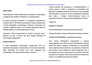 Apostila de Curso para Técnicas em Radiodiagnósticos Odontológicos
EMBALAGEM
Comercialmente o Filme Interproximal é embalado em caixa (papel
ou plástico) para facilitar o transporte e o armazenamento.
As caixas comerciais (envoltório ou receptáculo) apresentam-se
contendo 100 ou 150 Filmes Interproximais. Cumpre ressaltar que,
o Filme Radiográfico Odontológico Intrabucal, denominado de
“Simples” apresenta apenas “uma” película radiográfica (Base de
Poliéster gelatina e os sais Halogenados de Prata).
Entretanto, o Filme é denominado de “Duplo” se possuir “duas”
películas, ou seja, o Técnico terá duas imagens idênticas da
mesma região radiografada.
ARMAZENAMENTO
O Filme Radiográfico Odontológico Interproximal deve ser
guardada (armazenado) em temperatura e em local recomendados
pelos fabricantes dos Filmes, para evitar alterações das
propriedades e das características físicas e químicas.
Cumpre salientar que, geralmente, o Cirurgião-Dentista e o
Técnico guarda o Filme à temperatura recomendada pelo
fabricante na geladeira, devendo retirar apenas uma quantidade
suficiente para o uso diário e manter em temperatura ambiente,
para evitar o “choque térmico”(mudança brusca de
temperatura) durante o Processamento Radiográfico do Filme.
Capítulo VI
EXAMES E TÉCNICAS
Exames Radiográficos Intrabucais Interproximais são:
Exames Periapicais; Exames Interproximais; Exames Oclusais.
TÉCNICA INTERPROXIMAL - Quantidades de Filmes
Para Técnica Radiográfica Interproximal é indicada
primordialmente para avaliar as faces interproximais (mesial e
distal) dos dentes contíguos. Inicialmente era recomendada
para a região de dentes anteriores e os posteriores. Atualmente
esta Técnica é mais utilizada em dentes posteriores. Para a
visualização das faces interproximais, dos dentes anteriores,
empregar-se a inspeção visual direta associada ao afastamento
dental e a luz refletida (luz indireta do refletor).
Professora Mariana Marcelino – aulasaude@hotmail.com 20
 
