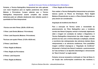Apostila de Curso para Técnicas em Radiodiagnósticos Odontológicos
Portanto, a Técnica Radiográfica Interproximal tem sido aplicada
com maior freqüência para as regiões posteriores dos dentes
Molares e Pré-molares. Cumpre salientar que, a Técnica
Radiográfica Interproximal (exame completo das arcadas
dentarias) pode ser utilizada obedecendo dois métodos quanto à
quantidade de Filme Interproximal:
-Técnica com dois Filmes: (26,60 x 53,60 mm)
1 Filme: Lado Direito (Molares / Pré-molares)
1 Filme: Lado Esquerdo (Molares / Pré-molares)
Técnicas com quatro Filmes: (31,00 x 40,90 mm)
2 Filmes: Lado Direito
1 Filme: Região de Molares
1 Filme: Região de Pré-molares
2 Filmes: Lado Esquerdo
1 Filme: Região de Molares
1 Filme: Região de Pré-molares
Para realizar a Técnica Radiográfica Interproximal os princípios
básicos quanto os Planos de Orientação: Plano Sagital
Mediano (Perpendicular ao piso) e o Plano Oclusal (Paralelo ao
piso) devem ser considerados.
Angulação da Incidência dos Raios X
Para a execução da Técnica existe a necessidade do
posicionamento do Filme Radiográfico para a incidência
correta dos Raios-X (ângulos vertical e horizontal) objetivando
obter a imagem em condições de realizar o Diagnóstico. A
Técnica Radiográfica Interproximal visa obter imagem o mais
próxima do real, com a mínima distorção e ampliação, evitando
a ocorrência das sobreposições das estruturas dentais (faces
interproximais) e as estruturas anatômicas. Para possibilitar
imagem confiável emprega-se a “Angulação da Incidência”
(Horizontal e Vertical) dos Raios-X mediante o posicionamento
do Tubo de Raios X, do Aparelho Odontológico e direcionando
do “Raio X Central” na região dental.
Portanto, torna-se necessário a inclinação no Tubo de Raios- X,
em função das conformações anatômicas dos maxilares e,
Professora Mariana Marcelino – aulasaude@hotmail.com 21
 