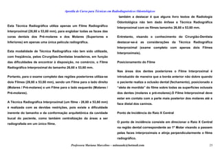 Apostila de Curso para Técnicas em Radiodiagnósticos Odontológicos
Esta Técnica Radiográfica utiliza apenas um Filme Radiográfico
Interproximal (26,60 x 53,60 mm), para englobar todas as faces das
coras dentais dos Pré-molares e dos Molares (Superiores e
Inferiores) em apenas uma única película radiográfica.
Esta modalidade de Técnica Radiográfica não tem sido utilizada,
com freqüência, pelos Cirurgiões-Dentistas brasileiros, em função
das dificuldades de encontrar à disposição, no comércio, o Filme
Radiográfico Interproximal do tamanho 26,60 x 53,60 mm.
Portanto, para o exame completo das regiões posteriores utiliza-se
dois Filmes (26,60 x 53,60 mm), sendo um Filme para o lado direito
(Molares / Pré-molares) e um Filme para o lado esquerdo (Molares /
Pré-molares).
A Técnica Radiográfica Interproximal (um filme - 26,60 x 53,60 mm)
é realizada com as devidas restrições, pois existe a dificuldade
inerente do tamanho e da conformação arquitetônica da cavidade
bucal do paciente, como também centralização da áreas a ser
radiografada em um único filme.
também a destacar é que alguns livro textos de Radiologia
Odontológica não tem dado ênfase a Técnica Radiográfica
Interproximal com os filmes tamanho 26,60 x 53,60 mm.
Entretanto, visando o conhecimento do Cirurgião-Dentista
destacar-se-á as considerações da Técnica Radiográfica
Interproximal (exame completo com apenas dois Filmes
Interproximais).
Posicionamento do Filme
Nas áreas dos dentes posteriores o Filme Interproximal é
introduzido de maneira que a borda anterior não dobre quando
o paciente realiza a oclusão dental (fechamento), posicionado a
“aleta de mordida” do filme sobre todas as superfícies oclusais
dos dentes (molares e pré-molares).O Filme Interproximal deve
estar em contato com a parte mais posterior dos molares até a
face distal dos caninos.
Ponto de Incidência do Raio X Central
O ponto de incidência consiste em direcionar o Raio X Central
na região dental correspondente ao 1º Molar visando a passem
pelas faces interproximais e atinja perpendicularmente o filme
radiográfico.
Professora Mariana Marcelino – aulasaude@hotmail.com 25
 