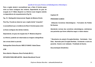 Apostila de Curso para Técnicas em Radiodiagnósticos Odontológicos
Para a região dental é aconselhável que o Raio X Central passe
entre as faces contíguas dos molares. Dependendo do grau de
erupção do 3º. Molar (Superior ou Inferior) suas imagens estarão
na dependência do enquadramento (Fig.10).
Fig. 10 - Radiografia Interproximal: Região de Molares Direito
Para Fig. 10 pode-se observar que a região dental “enquadra”
é aconselhável que a incidência do Raio X Central passe entre
as faces contíguas dos dentes molares.
Dependendo, do grau de erupção dos 3º. Molares (Superior
ou Inferior), poderão ser observadas as imagens radiográficas
das coroas (total ou parcial)
Radiografias Extras Bucais: MÃO E PUNHO / Idade Óssea
ATM
Boca Aberta e Repouso, Boca Fechada (M.I.C.)
ESTUDOS PARA IMPLANTES : Maxila/ Mandíbula/ Parcial
Capítulo VII
PROCESSO CLÍNICO
Utilizando Convênios Odontológicos - Formulário De Pedido
De Exames
Atendendo normas dos convênios odontológicos, solicitamos
aos pacientes que forem utilizá-los seguir o roteiro abaixo:
* Receituário do próprio Cirurgião-Dentista; Carimbado; Com
Data; Assinado pelo Cirurgião-Dentista; Constando o nome do
paciente; Exame a ser realizado; Finalidade do Exame.
Documentação Ortodôntica
Professora Mariana Marcelino – aulasaude@hotmail.com 28
 