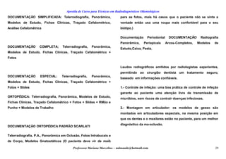 Apostila de Curso para Técnicas em Radiodiagnósticos Odontológicos
DOCUMENTAÇÃO SIMPLIFICADA: Telerradiografia, Panorâmica,
Modelos de Estudo, Fichas Clínicas, Traçado Cefalométrico,
Análise Cefalométrica
DOCUMENTAÇÃO COMPLETA; Telerradiografia, Panorâmica,
Modelos de Estudo, Fichas Clínicas, Traçado Cefalométrico +
Fotos
DOCUMENTAÇÃO ESPECIAL: Telerradiografia, Panorâmica,
Modelos de Estudo, Fichas Clínicas, Traçado Cefalométrico +
Fotos + Slides
ORTOPÉDICA: Telerradiografia, Panorâmica, Modelos de Estudo,
Fichas Clínicas, Traçado Cefalométrico + Fotos + Slides + RMão e
Punho + Modelos de Trabalho
DOCUMENTAÇÃO ORTOPÉDICA PADRÃO SCARLATI
Telerradiografia, P.A., Panorâmica em Oclusão, Fotos Intrabucais e
de Corpo, Modelos Gnatostáticos (O paciente deve vir de maiô
para as fotos, mais há casos que o paciente não se sinta a
vontade então usa uma roupa mais confortável para o seu
biótipo.)
Documentação Periodontal DOCUMENTAÇÃO Radiografia
Panorâmica, Periapicais Arcos-Completos, Modelos de
Estudo,Caixa, Pasta.
Laudos radiográficos emitidos por radiologistas experientes,
permitindo ao cirurgião dentista um tratamento seguro,
baseado em informações confiáveis.
1.- Controle de infeção: uma boa prática de controle de infeção
garante ao paciente uma atenção livre de transmissão de
micróbios, sem riscos de contrair doenças infeciosas.
2.- Montagem em articulador: os modelos de gesso são
montados em articuladores especiais, na mesma posição em
que os dentes e o maxilares estão no paciente, para um melhor
diagnóstico da ma-oclusão.
Professora Mariana Marcelino – aulasaude@hotmail.com 29
 