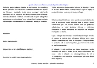 Apostila de Curso para Técnicas em Radiodiagnósticos Odontológicos
inclusive alguns exames ligados a área médica ou ortopédica
facial, apresento aqui um resumo contido nesta como uma revisão
da literatura atualizada tendo como principal objetivando
contribuir para a execução da Técnica Radiográfica Intrabucal,
extra bucal visando contribuir para adequada imagem radiográfica
evitando ou minimizando os “erros radiográficos”, pois a repetição
da radiografia indica a exposição aos Raios X (Radiação Ionizante).
 
Capítulo I
Física das Radiações
PRINCIPIOS DE APLICAÇÕES DOS RAIOS-X
Conceito de matéria e estrutura anatômica:
Vamos retornar um pouco nossas aulinhas de Química e Física
do 2º Grau. Matéria é tudo aquilo que ocupa lugar no espaço e
possuindo massa pode exceder ou sofrer força;
Relacionando a História aos fatos quando com os trabalhos de
Bohr e Ruherford foram voltados para o átomo sendo
constituídos por um núcleo central com as partículas
subatômicas ao redor (prótons, elétrons e nêutrons),
começaram a serem estudadas as estruturas de energias
interligadas ao átomo.
Logo a radiação é a emissão e transmissão de energia através
do espaço e matéria, pois ultrapassa sólidos entre seus
átomos. Possuímos dois tipos de radiações: 1- corpusculares
ou partículas e 2- as eletromagnéticas, que no momento serão
as que iremos estudar.
A radiação X está próxima aos raios ultravioleta, sendo
chamados de Raios X moles os de maior comprimento de
onda: esta é utilizada em radiodiagnósticos de 0,1 a
1Aº(Angstrom), com menores comprimentos de onda temos
Raios Y (gama).
Professora Mariana Marcelino – aulasaude@hotmail.com 3
 