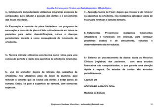 Apostila de Curso para Técnicas em Radiodiagnósticos Odontológicos
3.- Cefalometría computarizada: utilizamos programas especiais de
computador, para estudar a posição dos dentes e o crescimento
dos óssos maxilares.
4.- Escovação e controle da placa bacteriana: um programa de
escovação e controle de placa é feito rutinariamente em todos os
pacientes para evitar descalcificações, cáries e doenças
periodontais, durante e como conseqüência do tratamento de
ortodontia.
5.- Técnica indireta: utilizamos esta técnica como rotina, para uma
colocação perfeita e rápida dos aparelhos de ortodontia (brackets).
6.- Uso do arenador: depois da retirada dos aparelhos de
ortodontia, nós utilizamos jatos de óxido de alumínio, para
remover o cimento que os colava aos dentes e evitar danos ao
esmalte. Então, se pule a superfície do esmalte, com borrachas
especiais.
7.- Apicação tópica de Flúor: depois que instalar e de remover
os aparelhos de ortodontia, nós realizamos aplicação tópica de
Fluor para fortificar o esmalte dentário.
8.-Tratamentos Preventivos: realizamos tratamentos
ortopédicos e funcionais em crianças, para correguir
problemas ósseos e de crescimento, evitando o
desenvolvimento da ma-oclusão.
9.- Sistema de processamento de dados: todas as Histórias
Clínicas (registros) dos pacientes, com seus estados
financeiros são computarizados, o que garante uma atenção
rápida e segura. Os estados de contas são enviados
periodicamente.
Capítulo VIII
ADICIONAIS A RADIOLOGIA
Modelos de Estudo
Professora Mariana Marcelino – aulasaude@hotmail.com 30
 