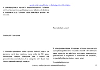 Apostila de Curso para Técnicas em Radiodiagnósticos Odontológicos
É uma radiografia da articulação têmporo-mandibular. É possível
conhecer a anatomia esquelética e proceder o tratamento de dores
e estalidos na ATM. É realizada com a boca aberta, fechada e em
repouso.
Radiografia Panorâmica
A radiografia panorâmica, como o próprio nome diz, nos dá um
panorama geral dos maxilares, numa visão de 180 graus.
Proporciona subsídios adequados para a maioria dos
procedimentos odontológicos. É a radiografia extra bucal mais
comum, devido à sua ampla indicação.
Telerradiologia Lateral
É uma radiografia lateral da cabeça e do crânio, indicada para
avaliação do padrão dento-esquelético facial. É sobre a imagem
desta radiografia que são feitos os traçados cefalométricos,
possibilitando o diagnóstico e tratamento em ortodontia,
ortopedia facial e cirurgia buco maxilo facial.
Traçado Cefalométrico
Professora Mariana Marcelino – aulasaude@hotmail.com 32
 