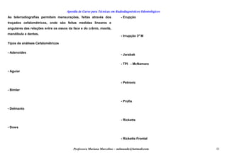 Apostila de Curso para Técnicas em Radiodiagnósticos Odontológicos
As telerradiografias permitem mensurações, feitas através dos
traçados cefalométricos, onde são feitas medidas lineares e
angulares das relações entre os ossos da face e do crânio, maxila,
mandíbula e dentes.
Tipos de análises Cefalométricos
- Adenoides
- Aguiar
- Bimler
- Delmanto
- Dows
- Erupção
- Irrupção 3º M
- Jarabak
- TPI - McNamara
- Petrovic
- Profis
- Ricketts
- Ricketts Frontal
Professora Mariana Marcelino – aulasaude@hotmail.com 33
 