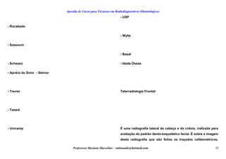 Apostila de Curso para Técnicas em Radiodiagnósticos Odontológicos
- Rocabado
- Sassouni
- Schwarz
- Apnéia do Sono - Steiner
- Trevisi
- Tweed
- Unicamp
- USP
- Wylie
- Basal
- Idade Óssea
Telerradiologia Frontal
É uma radiografia lateral da cabeça e do crânio, indicada para
avaliação do padrão dento-esquelético facial. É sobre a imagem
desta radiografia que são feitos os traçados cefalométricos,
Professora Mariana Marcelino – aulasaude@hotmail.com 34
 