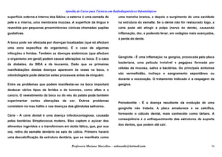 Apostila de Curso para Técnicas em Radiodiagnósticos Odontológicos
superfície externa e interna dos lábios; a externa é uma camada de
pele e a interna, uma membrana mucosa. A superfície da língua é
revestida por pequenas proeminências cónicas chamadas papilas
gustativas.
A boca pode ser afectada por doenças localizadas (que só afectam
uma zona específica do organismo). É o caso de algumas
infecções e feridas. Também as doenças sistémicas (que afectam
o organismo em geral) podem causar alterações na boca. É o caso
da diabetes, da SIDA e da leucemia. Dado que as primeiras
manifestações destas doenças aparecem às vezes na boca, o
odontologista pode detectar estes processos antes de ninguém.
Entre os problemas que podem manifestar-se na boca importará
destacar vários tipos de feridas e de tumores, como aftas e o
cancro. O revestimento da boca ou do véu do palato pode também
experimentar certas alterações de cor. Outros problemas
consistem no mau hálito e nas doenças das glândulas salivares.
Cárie - A cárie dental é uma doença infectocontagiosa, causada
pelas bactérias Streptococus mutans. Elas captam o açúcar dos
alimentos ingeridos e o transformam em ácido lático, que, por sua
vez, retira do esmalte dentário os sais de cálcio. Primeiro haverá
uma descalcificação da estrutura dentária, que se manifesta como
uma mancha branca, e depois o surgimento de uma cavidade
na estrutura do esmalte. Se o dente não for restaurado logo, a
cárie pode até atingir a polpa (nervo do dente), causando
inflamação, dor, e podendo levar, em estágios mais avançados,
à perda do dente.
Gengivite - É uma inflamação na gengiva, provocada pela placa
bacteriana, uma película invisível e pegajosa formada por
células da mucosa, saliva e bactérias. Os principais sintomas
são vermelhidão, inchaço e sangramento espontâneo ou
durante a escovação. O tratamento indicado é a raspagem da
gengiva.
Periodontite - É a doença resultante da evolução de uma
gengivite não tratada. A placa amadurece e se calcifica,
formando o cálculo dental, mais conhecido como tártaro. A
conseqüência é o enfraquecimento das estruturas de suporte
dos dentes, que podem até cair.
Professora Mariana Marcelino – aulasaude@hotmail.com 36
 