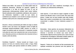 Apostila de Curso para Técnicas em Radiodiagnósticos Odontológicos
Halitose (mau hálito) - As causas do mau hálito podem estar em
problemas estomacais, infecções de garganta, ingestão de
medicamentos e na falta de higiene da boca. O uso de
desodorantes antitranspirantes também pode causar halitose.
Quando aplicados sobre as glândulas sudoríparas, eles causam o
seu fechamento, impedindo a saída do suor. Assim, as
substâncias que compõem o suor circulam no sangue, vão para os
pulmões e saem junto com a respiração, pela boca.
Bruxismo - Doença caracterizada pelo hábito de ranger os dentes
durante o sono, que causa o seu desgaste e dores na região da
articulação têmporo-mandibular (ATM), próxima ao ouvido. A
origem do problema pode ser emocional e o tratamento consiste
numa placa de resina, que o paciente deve usar na boca durante o
sono. Esta placa promove um relaxamento dos músculos da face e
impede o atrito dos dentes.
Candidíase ("sapinho") - Doença causada por fungos e que
aparece em forma de manchas brancas sobre a língua. Muito
comum em bebês, pode aparecer também em adultos, quando o
organismo está com baixa resistência imunológica. Ela é
combatida com medicamentos antifúngicos.
Lábio leporino - É uma fenda de origem congênita no lábio
superior que dificulta a fala e o ato de comer. Nos casos mais
graves, o palato (céu da boca) também pode estar fendido.
Nesse caso, devido à proximidade com a tuba auditiva, pode
comprometer a audição. O único tratamento possível é a
cirurgia.
Estomatites - Nome genérico de processos inflamatórios da
boca. O exemplo mais comum de estomatite é a afta, lesão
dolorosa e recorrente na mucosa cuja causa ainda é
desconhecida. Algumas teorias apontam para a ação do stress
ou deficiências imunológicas. Estomatites também podem ser
causadas por reações do organismo contra remédios.
Gagueira - Trata-se de um distúrbio da fala caracterizado pela
repetição involuntária dos primeiros sons das palavras. As
Professora Mariana Marcelino – aulasaude@hotmail.com 37
 