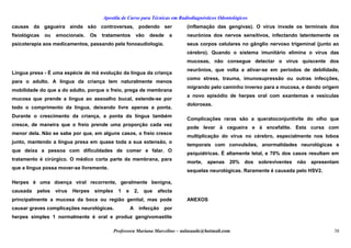 Apostila de Curso para Técnicas em Radiodiagnósticos Odontológicos
causas da gagueira ainda são controversas, podendo ser
fisiológicas ou emocionais. Os tratamentos vão desde a
psicoterapia aos medicamentos, passando pela fonoaudiologia.
Língua presa - É uma espécie de má evolução da língua da criança
para o adulto. A língua da criança tem naturalmente menos
mobilidade do que a do adulto, porque o freio, prega de membrana
mucosa que prende a língua ao assoalho bucal, estende-se por
todo o comprimento da língua, deixando livre apenas a ponta.
Durante o crescimento da criança, a ponta da língua também
cresce, de maneira que o freio prende uma proporção cada vez
menor dela. Não se sabe por que, em alguns casos, o freio cresce
junto, mantendo a língua presa em quase toda a sua extensão, o
que deixa a pessoa com dificuldades de comer e falar. O
tratamento é cirúrgico. O médico corta parte da membrana, para
que a língua possa mover-se livremente.
Herpes é uma doença viral recorrente, geralmente benigna,
causada pelos vírus Herpes simplex 1 e 2, que afecta
principalmente a mucosa da boca ou região genital, mas pode
causar graves complicações neurológicas. A infecção por
herpes simples 1 normalmente é oral e produz gengivomastite
(inflamação das gengivas). O vírus invade os terminais dos
neurónios dos nervos sensitivos, infectando latentemente os
seus corpos celulares no gânglio nervoso trigeminal (junto ao
cérebro). Quando o sistema imunitário elimina o vírus das
mucosas, não consegue detectar o vírus quiscente dos
neurônios, que volta a ativar-se em períodos de debilidade,
como stress, trauma, imunosupressão ou outras infecções,
migrando pelo caminho inverso para a mucosa, e dando origem
a novo episódio de herpes oral com exantemas e vesículas
dolorosas.
Complicações raras são a queratoconjuntivite do olho que
pode levar à cegueira e à encefalite. Esta cursa com
multiplicação do vírus no cérebro, especialmente nos lobos
temporais com convulsões, anormalidades neurológicas e
psiquiátricas. É altamente letal, e 70% dos casos resultam em
morte, apenas 20% dos sobreviventes não apresentam
sequelas neurológicas. Raramente é causada pelo HSV2.
ANEXOS
Professora Mariana Marcelino – aulasaude@hotmail.com 38
 