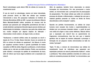 Apostila de Curso para Técnicas em Radiodiagnósticos Odontológicos
Raio-X odontológico pode alterar DNA de células da mucosa de
revestimento bucal
O uso do raio-X na odontologia, mesmo em baixa intensidade,
pode provocar danos ao DNA das células que revestem
internamente a boca. Em pesquisas realizadas no Instituto de
Ciências Biomédicas (ICB) da USP, o grupo da professora Gláucia
Maria Machado-Santelli colheu amostras da mucosa oral de
pessoas que passaram por radiografias panorâmicas (de toda a
arcada dentária) e periapicais (focando alguns poucos dentes), por
determinação de dentistas, e observou que parte das células teve
seu núcleo atingido por alguma espécie de alteração -
relacionadas à morte celular e, de algum modo, ao câncer.
"Analisamos o material colhido antes da exposição ao raio-X e
depois de 10 ou 13 dias. Nesse intervalo, houve um aumento de
50% no número de células em apoptoses", diz Gláucia. A morte
por apoptose acontece devido à grande quantidade de lesões
causadas no DNA da célula. Segundo a professora, a morte dessas
células, por si, não tem um efeito drástico. Porém, sua ocorrência
pode retardar a renovação do epitélio de revestimento da boca,
além de indicar que houve algum problema com a exposição aos
raios-X.
Além da apoptose, também foram observadas no estudo
formações de micronúcleos. Por não provocarem a morte
celular, os micronúcleos são o principal alvo de preocupação
da pesquisadora. "Ao atingir células que estão em constante
processo de divisão e diferenciação, a radiação faz com que o
material genético presente no núcleo se divida de forma
desordenada e sofra mutações", explica.
Quando em perfeito funcionamento, as células do corpo
humano (com exceção dos óvulos e espermatozóides) se
dividem por um processo chamado mitose - a partir do qual
uma célula dá origem a duas outras idênticas. Gláucia afirma
que a exposição aos raios-X leva ao aparecimento de
fragmentos cromossômicos. Isso faz com que o material
genético não se separe da maneira adequada e provoque a
formação de um pequeno núcleo (micronúcleo) ao lado do
núcleo "principal".
"Após 13 dias, o número de micronúcleos nas células do
revestimento bucal de indivíduos que passaram por
exposições pontuais de raios-X praticamente triplicou", revela
a professora. "Nas células epiteliais crescidas em cultura, que
estão em constante processo de divisão” os micronúcleos, que
Professora Mariana Marcelino – aulasaude@hotmail.com 39
 
