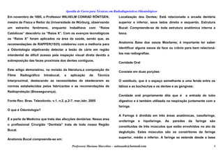 Apostila de Curso para Técnicas em Radiodiagnósticos Odontológicos
Em novembro de 1895, o Professor WILHELM CONRAD RÖNTGEN,
mestre de Física e Reitor da Universidade de Würburg, observando
um estranho fenômeno, enquanto trabalhava com “Raios
Catódicos” descobriu os “Raios X”. Com os avanços tecnológicos
os “Raios X” foram aplicados na área da saúde, sendo que, as
recomendações de RAPPER(1925) colaborou com a melhoria para
a Odontologia objetivando detectar a lesão de cárie em região
interdental de difícil acesso pela inspeção visual direta devido a
sobreposição das faces proximais dos dentes contíguos.
Este artigo demonstrou, na revisão da literatura,a composição do
Filme Radiográfico Intrabucal, a aplicação da Técnica
Interproximal, destacando as necessidades de obedecerem as
normas estabelecidas pelos fabricantes e as recomendações de
Radioproteção (Biossegurança).
Fonte:Rev. Bras. Teleodonto. v.1, n.2, p.2-7. mar./abr. 2005
O que é Odontologia?
É a parte da Medicina que trata das afecções dentárias; Nessa área
o profissional Cirurgião “Dentista” trata de toda nossa Região
Bucal.
Anatomia Bucal compreende-se em:
Localização dos Dentes; Está relacionada a arcada dentária
superior e inferior, seus lados direito e esquerdo. Estrutura
Bucal: Compreende-se de toda estrutura anatômica interna a
boca.
Anatomia Base dos ossos Maxilares; é importante ter saber
identificar alguns ossos da face ou crânio para bem relacioná-
los nas radiografias.
Cavidade Oral
Consiste em duas porções:
O vestíbulo, que é o espaço semelhante a uma fenda entre os
lábios e as bochechas e os dentes e as gengivas;
Cavidade oral propriamente dita que é a entrada do tubo
digestivo e é também utilizada na respiração juntamente com a
faringe.
A Faringe é dividida em três áreas anatômicas, nasofaringe,
orofaringe e hipofaringe. As paredes da faringe são
constituídas de três músculos que estão envolvidos no ato da
deglutição. Estes músculos são os constritores da faringe
superior, médio e inferior. A faringe se estende desde a base
Professora Mariana Marcelino – aulasaude@hotmail.com 4
 