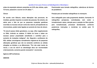 Apostila de Curso para Técnicas em Radiodiagnósticos Odontológicos
antes da exposição estavam presentes em 0,5% das células, após
72 horas, passaram a ocorrer em 2% delas.”“.
Câncer
De acordo com Gláucia, essas alterações não provocam, de
imediato, grandes impactos na saúde das pessoas. No entanto, ela
alerta para o fato de que as pequenas mutações genéticas
ocorridas na mucosa oral por conta dos raios-X, principalmente os
micronúcleos, podem estar ligadas ao aumento do risco de câncer.
"O raios-X possui efeito genotóxico, ou seja, influi negativamente
no DNA, cindindo as cadeias. O hábito de fumar e beber em
excesso possui propriedade semelhante e contribui para o
aumento de mutações malignas", diz. Segundo a professora do
ICB, células cancerígenas normalmente originam-se de pequenas
alterações genéticas que vão se somando conforme as células
atingidas se dividem e se diferenciam. "Por não estar isento de
riscos, o uso do raio-X na odontologia deve ser recomendado
criteriosamente, somente quando necessário", recomenda.
Agência USP de Notícias
ANEXOS
Posicionador para tomada radiográfica, valendo-se da técnica
do paralelismo.
Posição para as tomadas radiográficas no manequim.
Uma radiografia para cada grupamento dentário, formando 14
radiografias periapicais, centralizadas, sem cortar a
incisal/oclusal e ápice, atenção para a posição do filme (picote
para incisal/oclusal), processar devidamente, conforme
posteriores instruções e montá-las na cartela para 14
radiografias.
Professora Mariana Marcelino – aulasaude@hotmail.com 40
 