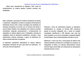 Apostila de Curso para Técnicas em Radiodiagnósticos Odontológicos
Deixar secar naturalmente na colgadura “CAL” antes do
armazenamento na moldura plástica, evitando manchas nas
radiografias.
Após verificação e aprovação do Professor Assistente dos dentes
e respectivas radiografias, consultar no programa da Disciplina de
Endodontia Técnica UnG a ordem cronológica das atividades em
manequim (Programa), de acordo com os números dos dentes a
serem tratados. Realizar nova radiografia com o dente em questão
centralizado, adequado processamento e armazenamento da
radiografia na moldura plástica para 6 radiografias, chamada de
radiografia inicial do tratamento endodôntico, consultar o tema
odontometria conforme instruções a seguir, de preferência em
todos os dentes descritos no programa.
O tratamento endodôntico (laboratorial ou clínico) utiliza-se
radiografias individuais (6) para cada dente em tratamento, do
inicio até o final do tratamento.
Preencher a ficha de odontometria (adquirir no laboratório
multidisciplinar ou carregar no formato PDF) valendo-se
apenas da primeira radiografia com o dente em questão
centralizado, identificando o CRI. Atenção: caso você não
tenha instalado no seu micro computador o programa Adobe®
Acrobat Reader, faça o download gratuito clicando no ícone:
Salienta-se, o aluno que teve a preocupação de adquirir todo
material solicitado, providenciou a montagem do manequim, as
radiografias, as fichas e os cálculos odontométricos iniciais
conforme figura acima (CRI), com certeza terá seu desempenho
otimizado durante o Curso.
Professora Mariana Marcelino – aulasaude@hotmail.com 42
 
