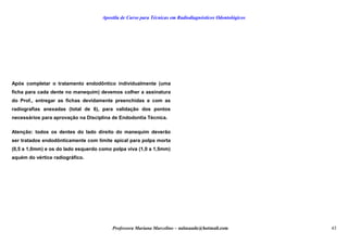 Apostila de Curso para Técnicas em Radiodiagnósticos Odontológicos
Após completar o tratamento endodôntico individualmente (uma
ficha para cada dente no manequim) devemos colher a assinatura
do Prof., entregar as fichas devidamente preenchidas e com as
radiografias anexadas (total de 6), para validação dos pontos
necessários para aprovação na Disciplina de Endodontia Técnica.
Atenção: todos os dentes do lado direito do manequim deverão
ser tratados endodônticamente com limite apical para polpa morta
(0,5 a 1,0mm) e os do lado esquerdo como polpa viva (1,0 a 1,5mm)
aquém do vértice radiográfico.
Professora Mariana Marcelino – aulasaude@hotmail.com 43
 