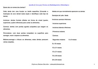 Apostila de Curso para Técnicas em Radiodiagnósticos Odontológicos
Quais são os nomes dos dentes?
Cada dente tem uma função ou tarefa específica (Consulte a
ilustração do arco dental nesta seção e identifique cada tipo de
dente):
Incisivos: dentes frontais afiados em forma de cinzel (quatro
superiores, quatro inferiores) para cortar os alimentos.
Caninos: dentes com pontas agudas (cúspides) que rasgam os
alimentos.
Pré-molares: com duas pontas (cúspides) na superfície para
esmagar, moer e separar os alimentos.
Molares:esmagar e triturar os alimentos, estes dentes possuem
várias cúspides.
Idades em que normalmente aparecem os dentes
Dentição de Leite Idade
Incisivos centrais inferiores
Incisivos superiores
Incisivos laterais inferiores
Primeiros molares
Caninos
Segundos molares 6 a 9 meses
8 a 10 meses
15 a 21 meses
15 a 21 meses
16 a 20 meses
20 a 24 meses
Professora Mariana Marcelino – aulasaude@hotmail.com 6
 