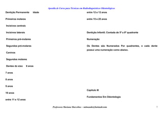 Apostila de Curso para Técnicas em Radiodiagnósticos Odontológicos
Dentição Permanente Idade
Primeiros molares
Incisivos centrais
Incisivos laterais
Primeiros pré-molares
Segundos pré-molares
Caninos
Segundos molares
Dentes do siso 6 anos
7 anos
8 anos
9 anos
10 anos
entre 11 e 12 anos
entre 12 e 13 anos
entre 15 e 25 anos
Dentição Infantil. Contada de 5º a 8º quadrante
Numeração
Os Dentes são Numerados Por quadrantes, e cada dente
possui uma numeração como abaixo.
Capítulo III
Fundamentos Em Odontologia
Professora Mariana Marcelino – aulasaude@hotmail.com 7
 