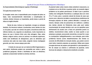 Apostila de Curso para Técnicas em Radiodiagnósticos Odontológicos
As Especialidades Odontológicas Ligadas A Radiologia
Cirurgião Bucomaxilo Facial
O cirurgião neste caso é especializado para cirurgias de todos os
tipos, mais necessariamente relacionado a complicações de
molares, dentes inclusos ou impactados, perda óssea e perda de
altura na região alveolar.
Dente do siso, incluso ou impactado, cirurgia ou extração
dentária. Os terceiros molares, (conhecidos como dentes do siso
ou do juízo), que são em número de quatro, encontra-se atrás dos
últimos dentes, era, segundo os estudiosos, muito importante na
época em que o homem tinha uma vida selvagem. Hoje, estes
dentes e alguns outros, como os caninos e os laterais superiores,
estão com tendências de desaparecer, pois os alimentos que
comemos são cada vez mais moles, exigindo menos mastigação
gerando, por isso, menos espaço para eles.
O dente do siso por ser um dente de difícil higienização e
sem apoio, facilmente poderá ser acometido por cáries e gerar
problemas gengivais, devido a facilidade de reter os alimentos,
podendo comprometer também os dentes visinhos.
É possível saber antes mesmo deles eclodirem (nascerem), se
a pessoa vai ou não tê-los e quantos serão, se causarão algum
problema ou se podem permanecer. O ideal é que o paciente
realize uma radiografia Panorâmica a avaliação deve ser entre
15 a 17 anos, pois o aumento natural da dureza do osso que
ocorre com o decorrer da idade e características anatômicas da
formação próprias do dente, poderá dificultar a remoção do
mesmo. Sempre antes de pensarmos em melhorar a estética
dos dentes através da Ortodontia (área pela qual realiza
movimentação da arcada dentária com uso de aparelhos para
alinhamento da arcada com a face) em pacientes jovens ou
adultos, recomenda-se antes, avaliar os sisos quanto a sua
presença e posição, procurando removê-los, se esse for o caso
ou acompanhar radiograficamente a sua evolução, para evitar
problemas futuros (como desalinhamentos dos dentes ou
aumento da dificuldade de remoção destes, que podem ocorrer
mais tarde, trazendo prejuízos ao paciente). Utiliza para essas
cirurgias técnicas de preparo pré-operatório e pós-operatório a
fim de reduzir ao máximo o sofrimento do paciente, como
técnicas de sedação e relaxamento (mediante consulta).
Professora Mariana Marcelino – aulasaude@hotmail.com 8
 