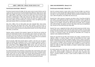 LIÇÃO 1 - ADÃO E EVA – Gênesis 1:26-28; 2:18-25; 3:1-24                   CAIM E SEUS DESCENDENTES - Gênesis 4:1-26

Versículo para memorização - Gênesis 2:7                                                Versículo para memorização - Gênesis 4:16

O primeiro homem da terra foi Adão. Ele não nasceu como os outros homens, pois foi      Caim foi o primeiro homem a nascer sobre a terra. Seu pai era Adão e sua mãe Eva.
criado por Deus do pó da terra há aproximadamente 6.000 anos. Depois de ter criado      Caim tinha um irmão chamado Abel. Segundo Gênesis 5:4, teve outros irmãos e irmãs,
Adão a Sua imagem, Ele soprou em suas narinas e Adão se tornou alma vivente. Deus       mas Abel é o mais importante para esta lição. Muitos estudiosos da Bíblia acham que
deu a Adão domínio sobre todos os animais que vivem sobre a terra e fez que todos       Caim e Abel eram gêmeos, mas a Bíblia não menciona isso.
temessem e obedecessem a Adão. Deus não quis que Adão ficasse sozinho, então
tirou uma de suas costelas e, a partir dela, formou Eva, para ser a esposa de Adão.     Quando Caim e Abel cresceram, trouxeram uma oferta a Deus. O sacrifício de Abel foi
Deus disse a Adão e Eva para frutificarem e encherem a terra. Isso significa que Deus   uma ovelha, o que significava que Abel confessou seus pecados e pediu o perdão de
queria que tivessem filhos e os ensinassem sobre Deus.                                  Deus. O sacrifício de Caim foram frutos e vegetais que produziu, o que significava seu
                                                                                        orgulho por seu trabalho, sentindo que não precisava de perdão. Deus se agradou
Deus deu a Adão e Eva um lindo jardim para viver chamado Éden. Havia muitas             com a oferta de Abel, mas rejeitou a de Caim. Deus disse a Caim que se arrependesse,
árvores nesse jardim que davam bons frutos. Havia também a árvore da vida e a           mas, recusou-se e ficou tão furioso que matou Abel.
árvore do conhecimento do bem e do mal. Deus deu-lhes permissão para comer de
todas as árvores, exceto da árvore do conhecimento do bem e do mal. Disse-lhes para     Quando Caim ouviu o julgamento de Deus sobre ele pelo assassinato de Abel, tomou
não comer, ou morreriam.                                                                a sua esposa, que era uma de suas irmãs com quem tinha se casado, e foi para longe
                                                                                        de Deus, nas terras de Node. Eram terras de peregrinação. Caim e sua esposa tiveram
Satanás, usando a serpente como ajudante, enganou Eva. Disse-lhe que comesse da         um filho e o chamaram Enoque. Esse não deve ser confundido com o Enoque do
árvore do conhecimento do bem e do mal porque, assim, tornava a ser igual a Deus.       capítulo 5; são completamente diferentes.
Ela comeu e deu do fruto para seu marido que também o comeu, mas, em vez de se
tornarem iguais a Deus, tornaram-se como Satanás. Transformaram-se em pecadores         Depois do nascimento de seu filho, Caim levantou uma cidade, a primeira da terra,
e foram lançados para fora do jardim para envelhecer e morrer.                          segundo a Bíblia, e a chamou Enoque. A partir da descendência de Caim, surgiu
                                                                                        grande civilizações. Entre elas havia criadores de gado, músicos, artistas e escultores.
Antes do pecado, Adão havia lavrado apenas o jardim e vivia feliz com sua esposa.       Porém, os descendentes de Caim, seguindo seu exemplo, permaneceram distantes de
Depois do pecado, Deus amaldiçoou a terra. A terra produziu espinhos e cardos, e        Deus, vivendo na maldade. Vemos o primeiro caso de poligamia e os dois primeiros
Adão teve que trabalhar arduamente para produzir comida. Adão viveu 930 anos e          assassinatos logo nas seis primeiras gerações. Não é surpresa que apenas 1.656 anos
teve muitos filhos e filhas (Gênesis 5:4-5). Adão morreu, mas, por causa do seu         depois da criação de Adão, Deus mandou um dilúvio e destruiu toda a perversa
pecado, a morte é nossa companhia constante ainda hoje. Você pode ver a tristeza na     descendência de Caim.
desobediência a Deus e no dar ouvido a Satanás?
                                                                                        Há muitas pessoas como Caim hoje. Isso não significa que necessariamente matam
Se o efeito do pecado fosse confinado a nossa própria vida, iremos pensar nisso como    seus irmãos, apesar de alguns fazerem isso. Quero dizer que eles, como Caim,
sendo da nossa conta ou como estando somente entre nós e Deus. A verdade, porém,        ignoram sua pecaminosidade e estabelecem sua própria justiça, rejeitando Jesus
é que, assim como no caso de Adão, nosso pecado afeta grandemente os outros.            Cristo, o precioso Cordeiro de Deus, e assim tornam-se objetos da ira de Deus
Adão tinha domínio sobre toda a criação e o amaldiçoou pelo seu pecado. Mesmo no        eternamente.
nosso caso, toda a criação ainda está sofrendo por causa do pecado do homem.
 